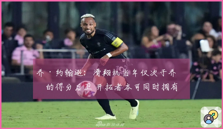 乔·约翰逊：滑翔机当年仅次于乔丹的得分后卫 开拓者本可同时拥有两位巨星