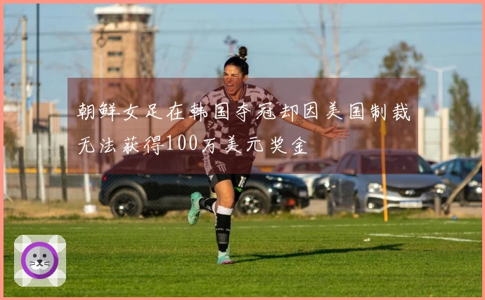 朝鲜女足在韩国夺冠却因美国制裁无法获得100万美元奖金