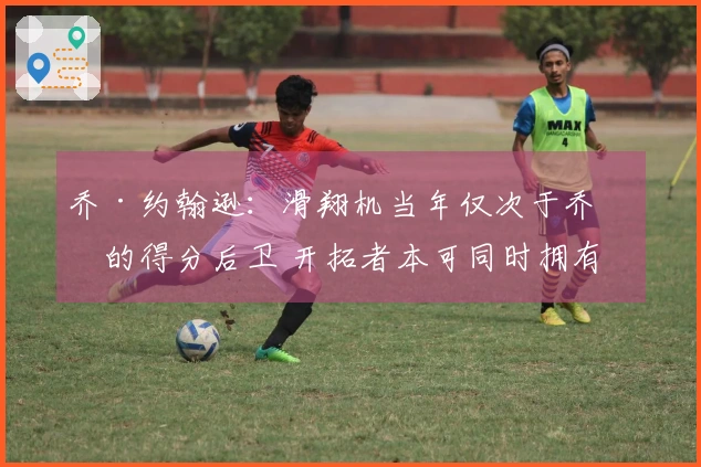 乔·约翰逊：滑翔机当年仅次于乔丹的得分后卫 开拓者本可同时拥有两位巨星